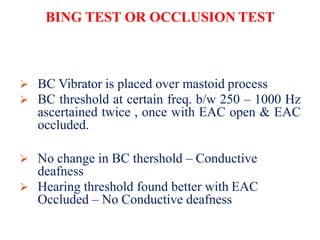 BING TEST OR OCCLUSION TEST
 BC Vibrator is placed over mastoid process
 BC threshold at certain freq. b/w 250 – 1000 Hz
ascertained twice , once with EAC open & EAC
occluded.
 No change in BC thershold – Conductive
deafness
 Hearing threshold found better with EAC
Occluded – No Conductive deafness
 