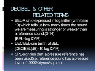 DECIBEL & OTHER
RELATED TERMS
 BEL-Aratio expressedin logarithm(with base
10)which tells ushow many times the sound
we are measuring is stronger or weaker than
areferencesound.(0-14)
[BEL=log IO/IR]
 DECIBEL-one tenth ofBEL.
[DECIBEL(dB)=10 logIO/IR]
 SPL-signifies that apressure reference has
been used(i.e. referencesound has apressure
level of .00024dynes/sq.cm.)
 