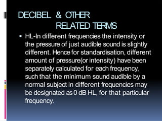 DECIBEL & OTHER
RELATED TERMS
 HL-In different frequencies the intensity or
the pressure of just audible sound is slightly
different. Hencefor standardisation, different
amount of pressure(or intensity) have been
separately calculated for each frequency,
such that the minimum sound audible by a
normal subject in different frequencies may
be designated as0 dB HL, for that particular
frequency.
 