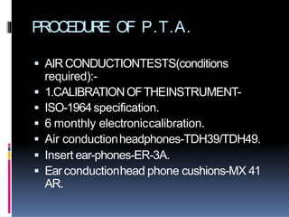 PROCEDURE OF P.T.A.
 AIRCONDUCTIONTESTS(conditions
required):-
 1.CALIBRATIONOFTHEINSTRUMENT-
 ISO-1964specification.
 6 monthly electroniccalibration.
 Air conductionheadphones-TDH39/TDH49.
 Insert ear-phones-ER-3A.
 Ear conductionhead phone cushions-MX 41
AR.
 