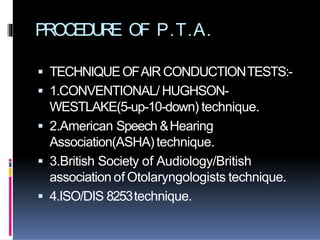 PROCEDURE OF P.T.A.
 TECHNIQUEOFAIRCONDUCTIONTESTS:-
 1.CONVENTIONAL/ HUGHSON-
WESTLAKE(5-up-10-down) technique.
 2.American Speech &Hearing
Association(ASHA)technique.
 3.British Society of Audiology/British
association of Otolaryngologists technique.
 4.ISO/DIS 8253technique.
 