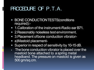 PROCEDURE OF P.T.A.
 BONECONDUCTIONTESTS(conditions
required):-
 1.Calibration of the instrument-Radio ear B71.
 2.Reasonably noiseless test environment.
 3.Placement ofbone conduction vibrator-
 a)Mastoid placement-
 Superior in respect of sensitivity by 10-15dB.
 The bone conduction vibrator is placed over the
mastoid bone attached to aspring metal
headband. The pressure on mastoid is given as
500gm/sq.cm.
 