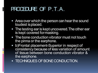 PROCEDURE OF P.T.A.
 Area over which the person canhear the sound
loudest isplaced.
 The testing ear is kept uncovered.The other ear
is kept covered formasking.
 The bone conduction vibrator must not touch
the pinna or the earphone.
 b)Frontal placement-Superior in respect of
consistency because of lessvariation of amount
of tissue between bone conduction vibrator &
the earphone.
 TECHNIQUESOFBONECONDUCTION.
 