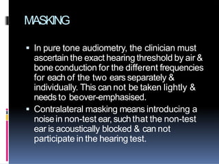 MASKING
 In pure tone audiometry, the clinician must
ascertain the exact hearing threshold by air &
bone conduction for the different frequencies
for each of the two ears separately &
individually. This can not be taken lightly &
needs to beover-emphasised.
 Contralateral masking means introducing a
noisein non-test ear,suchthat the non-test
ear is acoustically blocked & can not
participate in the hearing test.
 