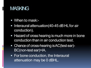 MASKING
 When to mask:-
 Interaural attenuation(40-45 dBHLfor air
conduction).
 Hazard of crosshearing is much more in bone
conduction than in air conduction test.
 Chanceof cross-hearing isAC(testear)-
BC(non-test ear)>IA.
 Forbone conduction, the Interaural
attenuation may be 0 dBHL.
 