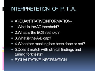  A) QUANTITATIVEINFORMATION-
 1.What is theACthreshold?
 2.What is theBCthreshold?
 3.What is theA-B gap?
 4.Wheather masking hasbeen done or not?
 5.Doesit match with clinical findings and
tuning forktests?
 B)QUALITATIVEINFORMATION.
INTERPRETETION OF P.T.A.
 