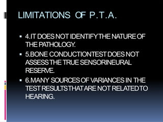 LIMITATIONS OF P.T.A.
 4.ITDOESNOTIDENTIFYTHENATUREOF
THEPATHOLOGY.
 5.BONE CONDUCTIONTESTDOESNOT
ASSESSTHETRUESENSORINEURAL
RESERVE.
 6.MANY SOURCESOFVARIANCESIN THE
TESTRESULTSTHATARENOTRELATEDTO
HEARING.
 