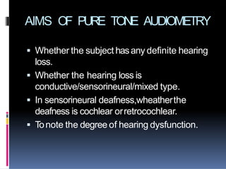 AIMS OF PURE TONE AUDIOMETRY
 Whether the subject hasany definite hearing
loss.
 Whether the hearing loss is
conductive/sensorineural/mixed type.
 In sensorineural deafness,wheatherthe
deafness is cochlear orretrocochlear.
 Tonote the degree of hearing dysfunction.
 
