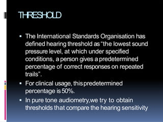 THRESHOLD
 The International Standards Organisation has
defined hearing threshold as“the lowest sound
pressure level, at which under specified
conditions, aperson gives apredetermined
percentage of correct responses on repeated
trails”.
 For clinical usage, thispredetermined
percentage is50%.
 In pure tone audiometry,we try to obtain
thresholds that compare the hearing sensitivity
 