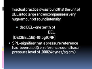  deciBEL-onetenth of
BEL.
[DECIBEL(dB)=10logIO/IR]
 SPL-signifiesthat apressurereference
has beenused(i.e.referencesoundhasa
pressurelevelof .00024dynes/sq.cm.)
Inactualpracticeitwasfoundthattheunitof
BEListoolargeandencompassesavery
hugeamountofsoundintensity.
 
