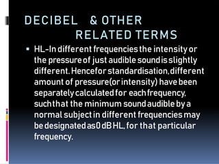 DECIBEL & OTHER
RELATED TERMS
 HL-Indifferentfrequenciesthe intensityor
the pressureof justaudiblesoundisslightly
different.Henceforstandardisation,different
amountof pressure(orintensity)havebeen
separatelycalculatedfor eachfrequency,
suchthat the minimum soundaudiblebya
normalsubjectin different frequenciesmay
bedesignatedas0dBHL,for that particular
frequency.
 
