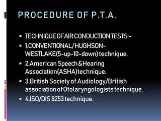  TECHNIQUEOFAIRCONDUCTIONTESTS:-
 1.CONVENTIONAL/HUGHSON-
WESTLAKE(5-up-10-down)technique.
 2.AmericanSpeech&Hearing
Association(ASHA)technique.
 3.BritishSocietyofAudiology/British
associationofOtolaryngologiststechnique.
 4.ISO/DIS8253technique.
PROCEDURE OF P.T.A.
 
