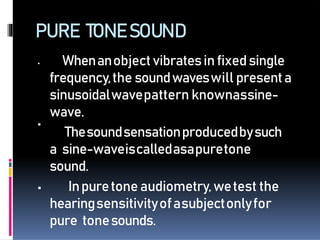 PURE TONESOUND

 Whenanobjectvibratesinfixedsingle
frequency,the soundwaveswill presenta
sinusoidalwavepattern knownassine-
wave.
Thesoundsensationproducedbysuch
a sine-waveiscalledasapuretone
sound.
 Inpuretoneaudiometry,wetest the
hearingsensitivityofasubjectonlyfor
pure tonesounds.
 