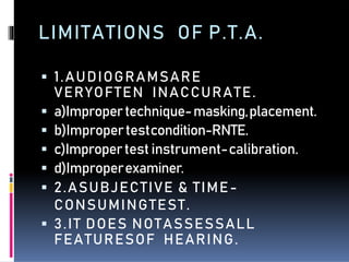 LIMITATIONS OF P.T.A.
 1.AUDIOGRAMSARE
VERYOFTEN INACCURATE.
 a)Impropertechnique-masking,placement.
 b)Impropertestcondition-RNTE.
 c)Impropertest instrument-calibration.
 d)Improperexaminer.
 2.ASUBJECTIVE & TIME-
CONSUMINGTEST.
 3.IT DOES NOTASSESSALL
FEATURESOF HEARING.
 