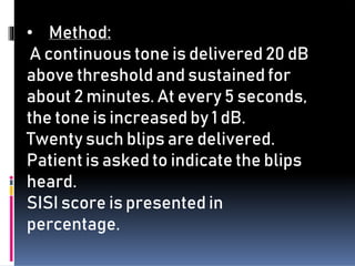 • Method:
A continuous tone is delivered 20 dB
above threshold and sustained for
about 2 minutes. At every 5 seconds,
the tone is increased by 1 dB.
Twenty such blips are delivered.
Patient is asked to indicate the blips
heard.
SISI score is presented in
percentage.
 