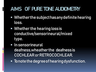 AIMS OF PURETONEAUDIOMETRY
 Whetherthesubjecthasanydefinitehearing
loss.
 Whetherthe hearinglossis
conductive/sensorineural/mixed
type.
 Insensorineural
deafness,wheatherthe deafnessis
COCHLEARorRETROCOCHLEAR.
 Tonotethedegreeofhearingdysfunction.
 