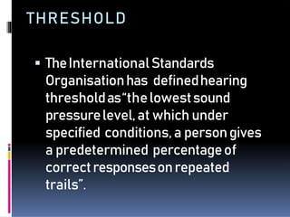 THRESHOLD
 TheInternationalStandards
Organisationhas definedhearing
thresholdas“thelowestsound
pressurelevel,at whichunder
specified conditions,a persongives
a predetermined percentageof
correctresponsesonrepeated
trails”.
 