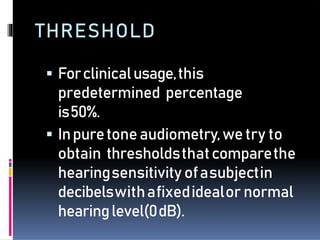 THRESHOLD
 Forclinicalusage,this
predetermined percentage
is50%.
 Inpuretoneaudiometry,wetry to
obtain thresholdsthatcomparethe
hearingsensitivity ofasubjectin
decibelswithafixedidealor normal
hearinglevel(0dB).
 