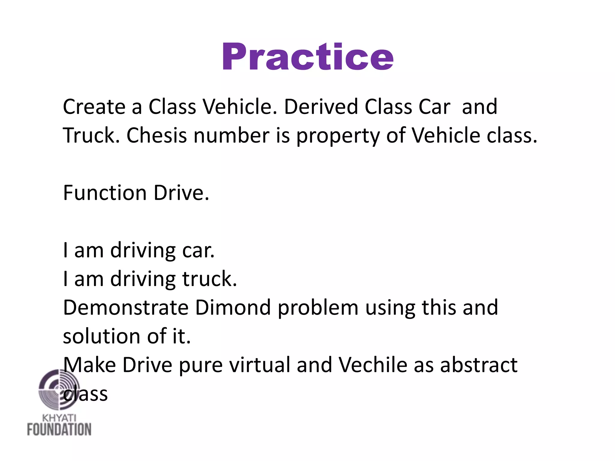 Practice
Create a Class Vehicle. Derived Class Car and
Truck. Chesis number is property of Vehicle class.
Function Drive.
I am driving car.
I am driving truck.
Demonstrate Dimond problem using this and
solution of it.
Make Drive pure virtual and Vechile as abstract
class
 