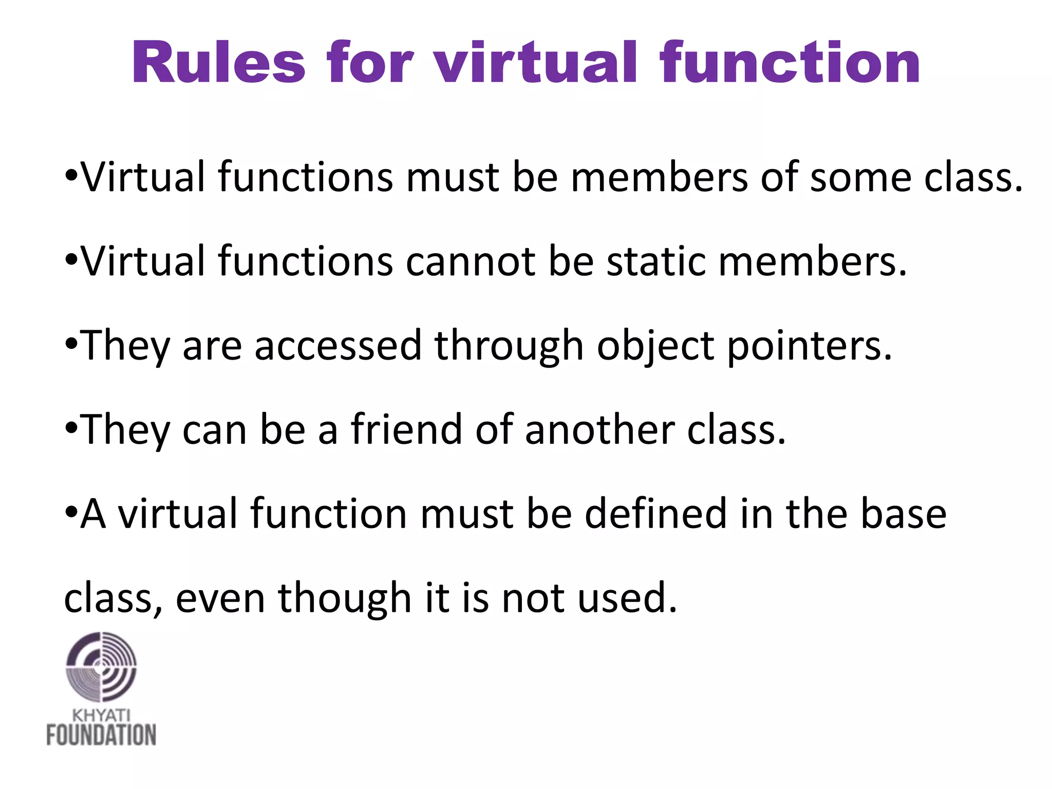 Rules for virtual function
•Virtual functions must be members of some class.
•Virtual functions cannot be static members.
•They are accessed through object pointers.
•They can be a friend of another class.
•A virtual function must be defined in the base
class, even though it is not used.
 
