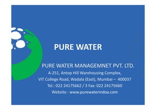 PURE WATER 
 PURE WATER MANAGEMNET PVT. LTD. 
 PURE WATER MANAGEMNET PVT. LTD.
     A‐251, Antop Hill Warehousing Complex, 
VIT College Road, Wadala (East), Mumbai 
VIT College Road Wadala (East) Mumbai – 400037
     Tel.: 022 24175662 / 3 Fax: 022 24175660
        Website : www.purewaterindoa.com
        Website : www purewaterindoa com
 