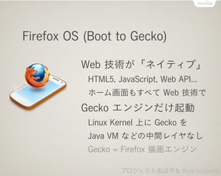 Firefox OS (Boot to Gecko)

          Web gͥƥ֡
           HTML5, JavaScript, Web API...
           ۩`໭⤹٤ Web g
          Gecko 󥸥
           Linux Kernel Ϥ Gecko 
           Java VM ʤɤg쥤ʤ
           Gecko = Firefox 軭󥸥

                   ץϽ Boot to Gecko
 