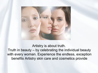Artistry is about truth.
Truth in beauty – by celebrating the individual beauty
with every woman. Experience the endless, exception
benefits Artistry skin care and cosmetics provide
 