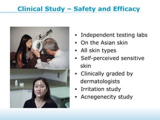 Clinical Study – Safety and Efficacy
• Independent testing labs
• On the Asian skin
• All skin types
• Self-perceived sensitive
skin
• Clinically graded by
dermatologists
• Irritation study
• Acnegenecity study
 