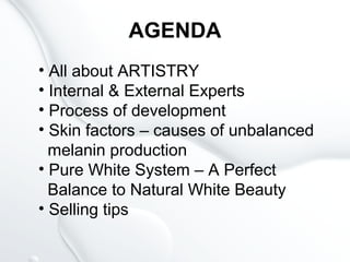 AGENDA
• All about ARTISTRY
• Internal & External Experts
• Process of development
• Skin factors – causes of unbalanced
melanin production
• Pure White System – A Perfect
Balance to Natural White Beauty
• Selling tips
 
