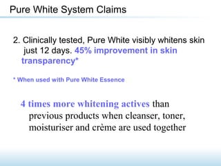 2. Clinically tested, Pure White visibly whitens skin
just 12 days. 45% improvement in skin
transparency*
* When used with Pure White Essence
Pure White System Claims
4 times more whitening actives than
previous products when cleanser, toner,
moisturiser and crème are used together
 