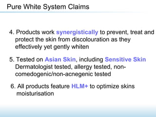 4. Products work synergistically to prevent, treat and
protect the skin from discolouration as they
effectively yet gently whiten
Pure White System Claims
5. Tested on Asian Skin, including Sensitive Skin
Dermatologist tested, allergy tested, non-
comedogenic/non-acnegenic tested
6. All products feature HLM+ to optimize skins
moisturisation
 