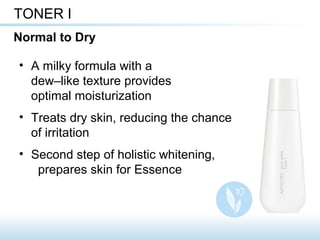 • A milky formula with a
dew–like texture provides
optimal moisturization
• Treats dry skin, reducing the chance
of irritation
• Second step of holistic whitening,
prepares skin for Essence
TONER I
Normal to Dry
 