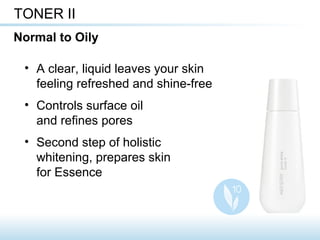 • A clear, liquid leaves your skin
feeling refreshed and shine-free
• Controls surface oil
and refines pores
• Second step of holistic
whitening, prepares skin
for Essence
TONER II
Normal to Oily
 