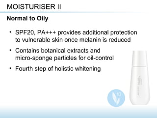 • SPF20, PA+++ provides additional protection
to vulnerable skin once melanin is reduced
• Contains botanical extracts and
micro-sponge particles for oil-control
• Fourth step of holistic whitening
MOISTURISER II
Normal to Oily
 