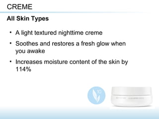 • A light textured nighttime creme
• Soothes and restores a fresh glow when
you awake
• Increases moisture content of the skin by
114%
CREME
All Skin Types
 