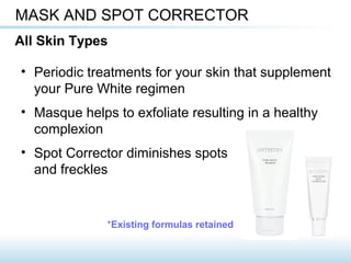 • Periodic treatments for your skin that supplement
your Pure White regimen
• Masque helps to exfoliate resulting in a healthy
complexion
• Spot Corrector diminishes spots
and freckles
MASK AND SPOT CORRECTOR
All Skin Types
*Existing formulas retained
 