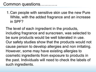 1.Can people with sensitive skin use the new Pure
White, with the added fragrance and an increase
in SPF?
Common questions…………
The level of each ingredient in the products,
including fragrance and sunscreen, was selected to
be sure products would be well tolerated in use.
Our safety studies show that the products would not
cause person to develop allergies and non irritating.
However, some may have existing allergies to
cosmetic ingredients from exposure to products in
the past. Individuals will need to check the labels of
such ingredients.
 