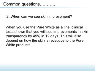 2. When can we see skin improvement?
Common questions…………
When you use the Pure White as a line, clinical
tests shown that you will see improvements in skin
transparency by 45% in 12 days. This will also
depend on how the skin is receptive to the Pure
White products.
 