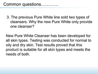 3. The previous Pure White line sold two types of
cleansers. Why the new Pure White only provide
one cleanser?
Common questions…………
New Pure White Cleanser has been developed for
all skin types. Testing was conducted for normal to
oily and dry skin. Test results proved that this
product is suitable for all skin types and meets the
needs of both.
 