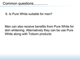 6. Is Pure White suitable for men?
Common questions…………
Men can also receive benefits from Pure White for
skin whitening. Alternatively they can be use Pure
White along with Tolsom products
 