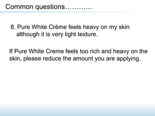 8. Pure White Crème feels heavy on my skin
although it is very light texture.
Common questions…………
If Pure White Creme feels too rich and heavy on the
skin, please reduce the amount you are applying.
 