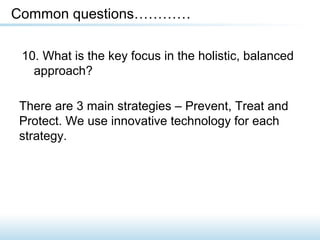 10. What is the key focus in the holistic, balanced
approach?
Common questions…………
There are 3 main strategies – Prevent, Treat and
Protect. We use innovative technology for each
strategy.
 