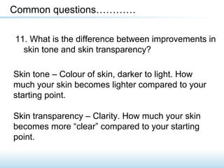 11. What is the difference between improvements in
skin tone and skin transparency?
Common questions…………
Skin tone – Colour of skin, darker to light. How
much your skin becomes lighter compared to your
starting point.
Skin transparency – Clarity. How much your skin
becomes more “clear” compared to your starting
point.
 