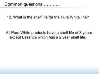 12. What is the shelf life for the Pure White line?
Common questions…………
All Pure White products have a shelf life of 3 years
except Essence which has a 2 year shelf life.
 