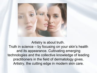 Artistry is about truth.
Truth in science – by focusing on your skin’s health
and its appearance. Cultivating emerging
technologies and the collective knowledge of leading
practitioners in the field of dermatology gives.
Artistry, the cutting edge in modern skin care.
 