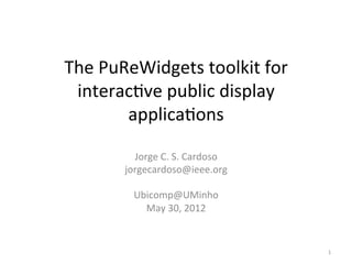 The	
  PuReWidgets	
  toolkit	
  for	
  
 interac6ve	
  public	
  display	
  
          applica6ons	
  

            Jorge	
  C.	
  S.	
  Cardoso	
  
          jorgecardoso@ieee.org	
  
                           	
  
            Ubicomp@UMinho	
  	
  
               May	
  30,	
  2012	
  


                                               1	
  
 