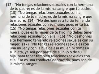 (12)  "No tengas relaciones sexuales con la hermana de tu padre; es de la misma sangre que tu padre.  (13)  "No tengas relaciones sexuales con la hermana de tu madre; es de la misma sangre que tu madre.  (14)  "No deshonres a tu tío teniendo relaciones sexuales con su mujer, pues es tu tía.  (15)  "No tengas relaciones sexuales con tu nuera, pues es la mujer de tu hijo; no debes tener relaciones sexuales con ella.  (16)  "No deshonres a tu hermano teniendo relaciones sexuales con su mujer.  (17)  "No tengas relaciones sexuales con una mujer y con la hija de esa mujer, ni tomes a su nieta, ya sea por parte de su hijo o de su hija, para tener también relaciones sexuales con ella. Esa es una conducta depravada, pues son de la misma sangre.  