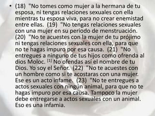 (18)  "No tomes como mujer a la hermana de tu esposa, ni tengas relaciones sexuales con ella mientras tu esposa viva, para no crear enemistad entre ellas.  (19)  "No tengas relaciones sexuales con una mujer en su periodo de menstruación.  (20)  "No te acuestes con la mujer de tu prójimo ni tengas relaciones sexuales con ella, para que no te hagas impuro por esa causa.  (21)  "No entregues a ninguno de tus hijos como ofrenda al dios Moloc. [1] No ofendas así el nombre de tu Dios. Yo soy el Señor.  (22)  "No te acuestes con un hombre como si te acostaras con una mujer. Ese es un acto infame.  (23)  "No te entregues a actos sexuales con ningún animal, para que no te hagas impuro por esa causa. Tampoco la mujer debe entregarse a actos sexuales con un animal. Eso es una infamia.