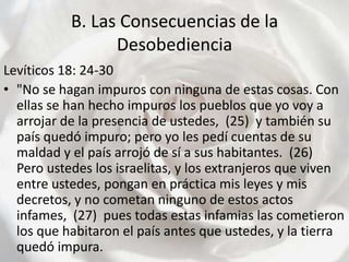 B. Las Consecuencias de la Desobediencia Levíticos 18: 24-30"No se hagan impuros con ninguna de estas cosas. Con ellas se han hecho impuros los pueblos que yo voy a arrojar de la presencia de ustedes,  (25)  y también su país quedó impuro; pero yo les pedí cuentas de su maldad y el país arrojó de sí a sus habitantes.  (26)  Pero ustedes los israelitas, y los extranjeros que viven entre ustedes, pongan en práctica mis leyes y mis decretos, y no cometan ninguno de estos actos infames,  (27)  pues todas estas infamias las cometieron los que habitaron el país antes que ustedes, y la tierra quedó impura.  