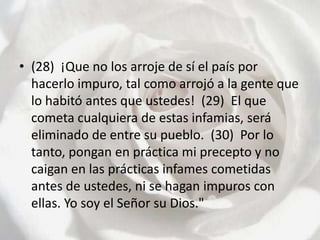 (28)  ¡Que no los arroje de sí el país por hacerlo impuro, tal como arrojó a la gente que lo habitó antes que ustedes!  (29)  El que cometa cualquiera de estas infamias, será eliminado de entre su pueblo.  (30)  Por lo tanto, pongan en práctica mi precepto y no caigan en las prácticas infames cometidas antes de ustedes, ni se hagan impuros con ellas. Yo soy el Señor su Dios."